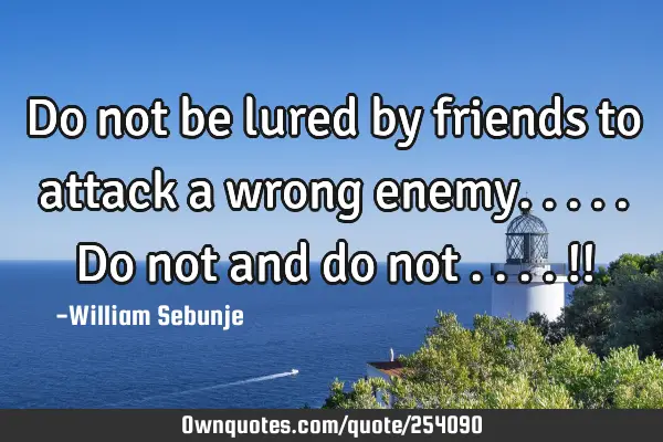 Do not be lured by friends to attack a wrong enemy.....Do not and do not ....!!