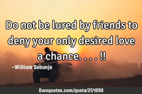 Do not be lured by friends to deny your only desired love a chance....!!