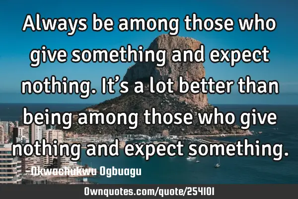 Always be among those who give something and expect nothing. It’s a lot better than being among
