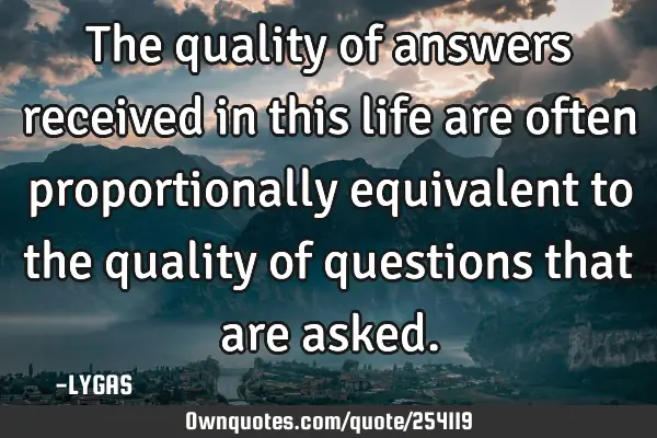 The quality of answers received in this life are often proportionally equivalent to the quality of