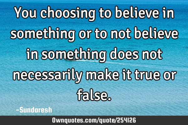 You choosing to believe in something or to not believe in something does not necessarily make it