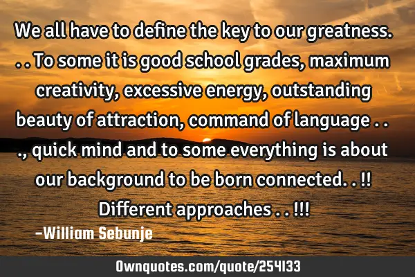 We all have to define the key to our greatness...to some it is good school grades, maximum