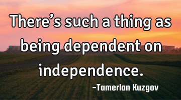 There’s such a thing as being dependent on independence.