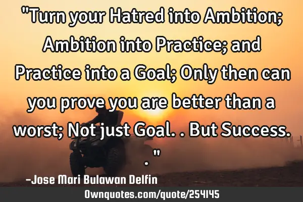 "Turn your Hatred into Ambition; Ambition into Practice; and Practice into a Goal; Only then can