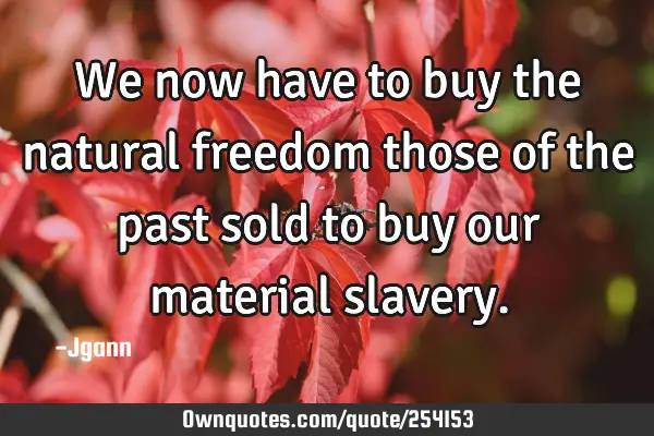 We now have to buy the natural freedom those of the past sold to buy our material