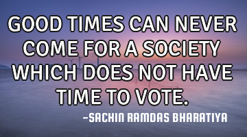 GOOD TIMES CAN NEVER COME FOR A SOCIETY WHICH DOES NOT HAVE TIME TO VOTE.