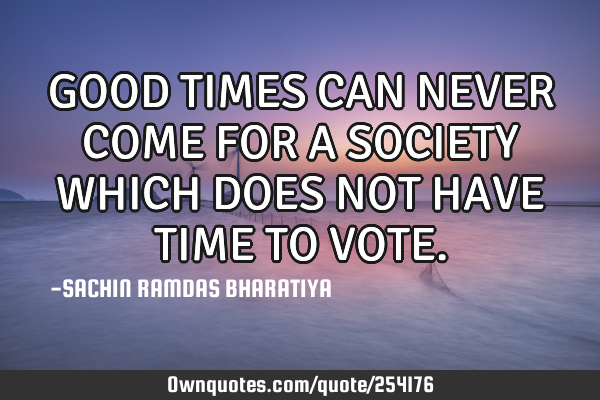 GOOD TIMES CAN NEVER COME FOR A SOCIETY WHICH DOES NOT HAVE TIME TO VOTE