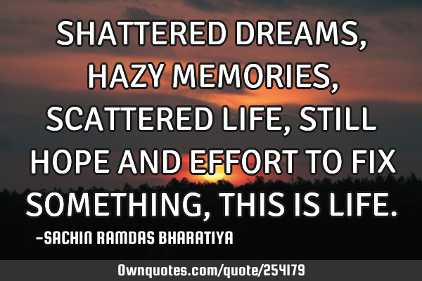 SHATTERED DREAMS, HAZY MEMORIES, SCATTERED LIFE, STILL HOPE AND EFFORT TO FIX SOMETHING, THIS IS LIF