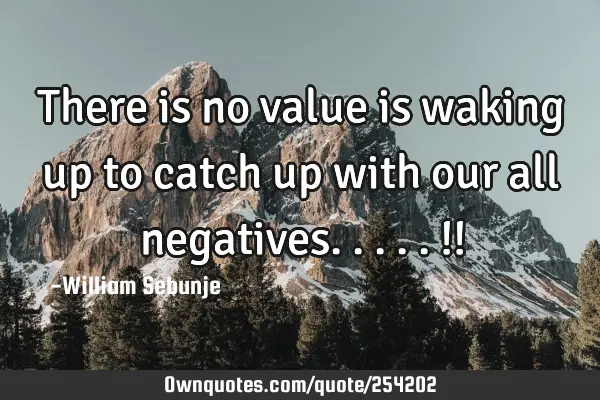 There is no value is waking up to catch up with our all negatives.....!!