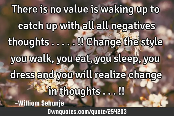 There is no value is waking up to catch up with all  all negatives thoughts .....!! Change the