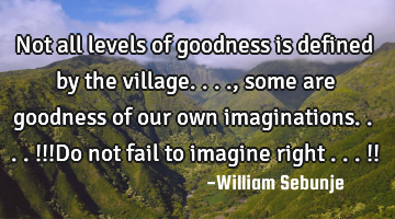 Not all levels of goodness is defined by the village...., some are goodness of our own