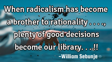 When radicalism has become a brother to rationality ...., plenty of good  decisions become our