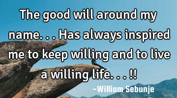 The good will around my name...has always inspired me to keep willing  and to live a willing