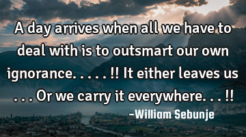 A day arrives when all we have to deal with is to outsmart our own ignorance.....!! It either