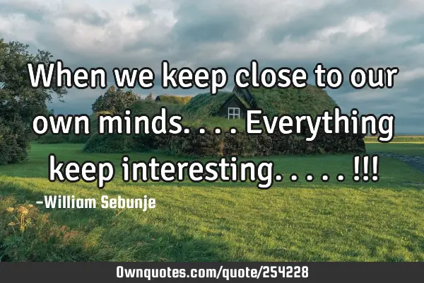 When we keep close to our own minds....everything keep interesting.....!!!