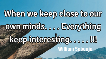 When we keep close to our own minds....everything keep interesting.....!!!