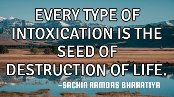 EVERY TYPE OF INTOXICATION IS THE SEED OF DESTRUCTION OF LIFE.