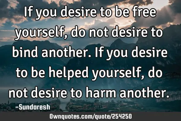 If you desire to be free yourself, do not desire to bind   another. If you desire to be helped