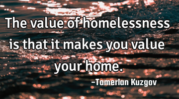 The value of homelessness is that it makes you value your home.