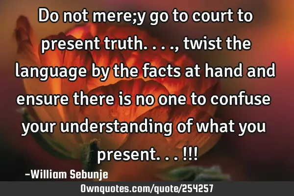 Do not mere;y go to court to present truth...., twist the language by the facts at hand and ensure