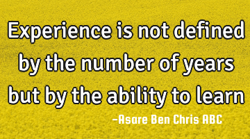 Experience is not defined by the number of years but by the ability to learn