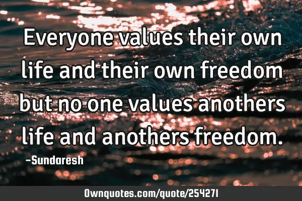 Everyone values their own life and their own freedom but no one values anothers life and anothers
