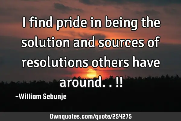 I find pride in being the solution and sources of resolutions others have around..!!