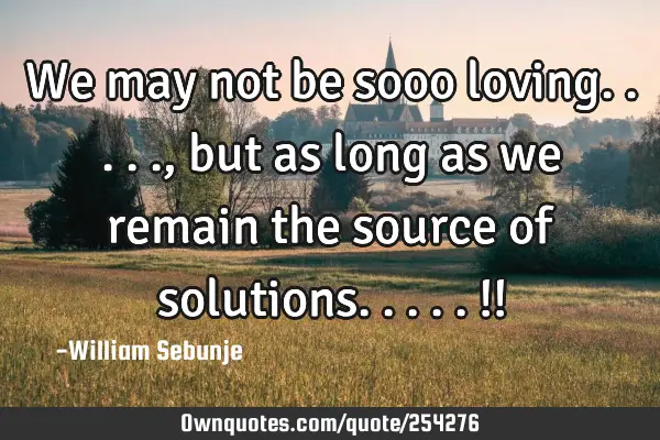 We may not be sooo loving....., but as long as we remain the source of solutions.....!!