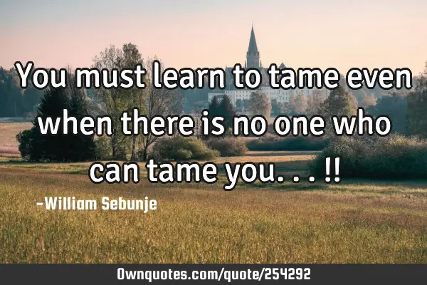 You must learn to tame even when there is no one who can tame you...!!