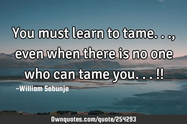 You must learn to tame...,even when there is no one who can tame you...!!