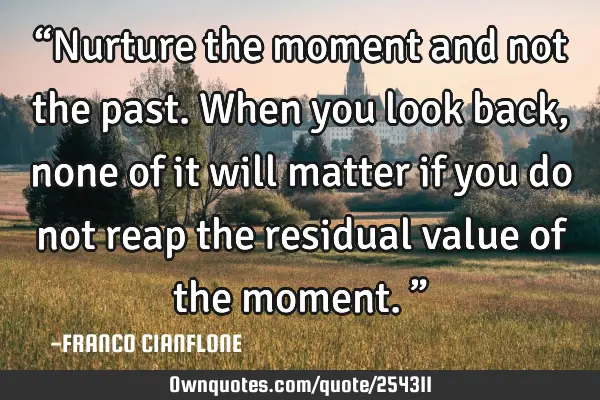 “Nurture the moment and not the past. When you look back, none of it will matter if you do not