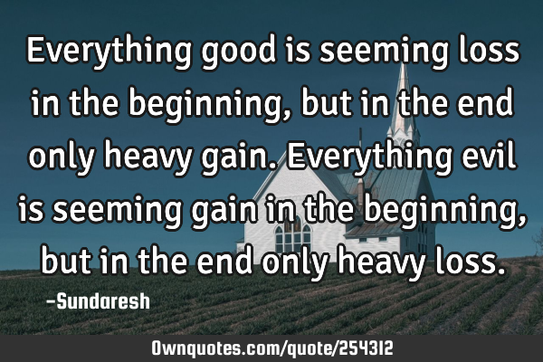 Everything good is seeming loss in the beginning, but in the end only heavy gain. Everything evil