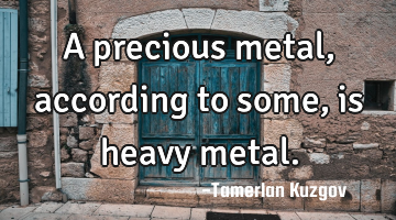A precious metal, according to some, is heavy metal.