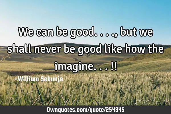We can be good...., but we shall never be good like how the imagine...!!