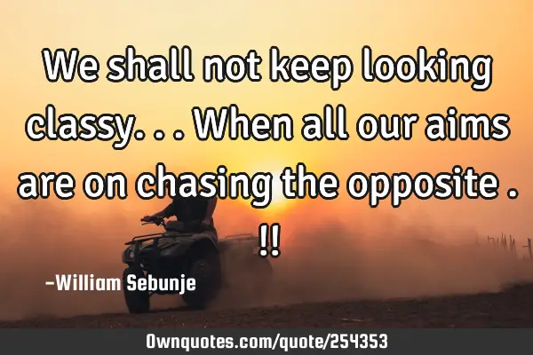 We shall not keep looking classy...when all our aims are on chasing the opposite .!!