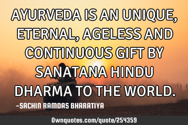 AYURVEDA IS AN UNIQUE, ETERNAL, AGELESS AND CONTINUOUS GIFT BY SANATANA HINDU DHARMA TO THE WORLD