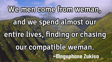 We men come from weman, and we spend almost our entire lives, finding or chasing our compatible