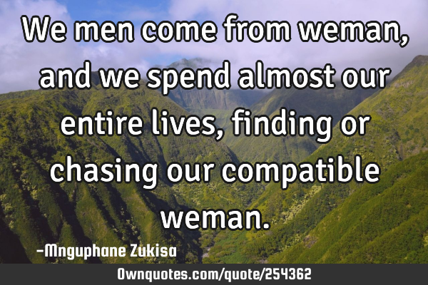 We men come from weman, and we spend almost our entire lives, finding or chasing our compatible
