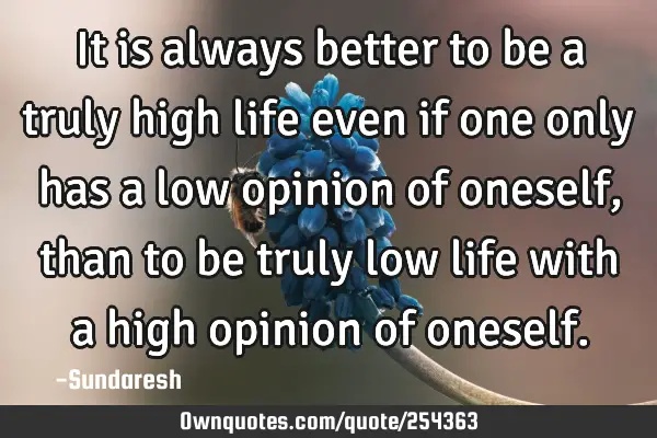 It is always better to be a truly high life even if one only has a low opinion of oneself, than to