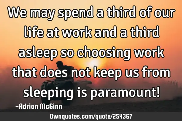 We may spend a third of our life at work and a third asleep so choosing work that does not keep us