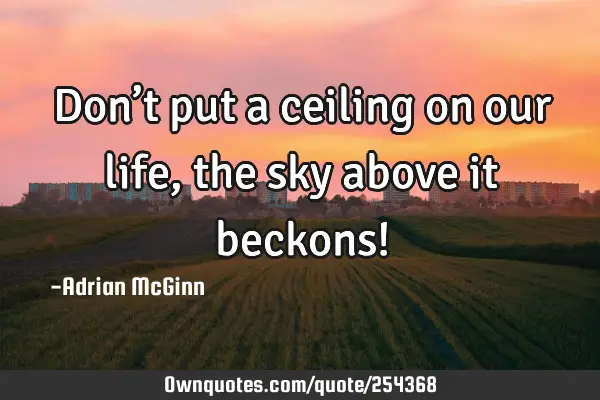 Don’t put a ceiling on our life, the sky above it beckons!
