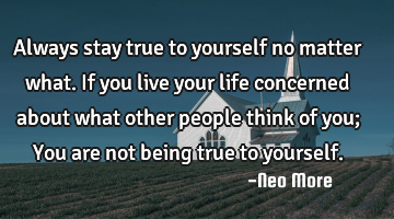Always stay true to yourself no matter what. If you live your life concerned about what other