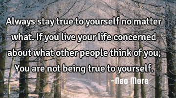 Always stay true to yourself no matter what. If you live your life concerned about what other