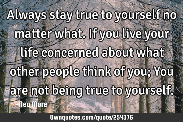 Always stay true to yourself no matter what. If you live your life concerned about what other