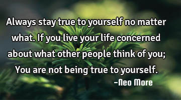 Always stay true to yourself no matter what. If you live your life concerned about what other