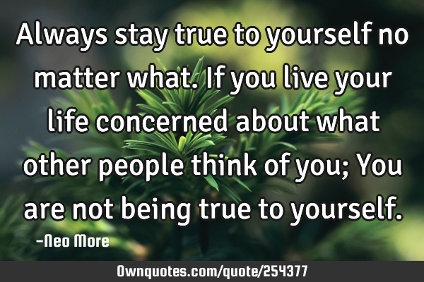 Always stay true to yourself no matter what. If you live your life concerned about what other