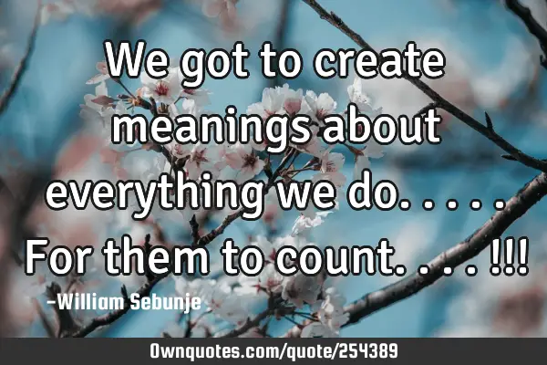 We got to create meanings about everything we do.....for them to count....!!!