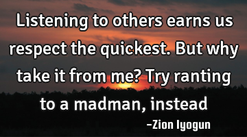 Listening to others earns us respect the quickest. But why take it from me? Try ranting to a madman,