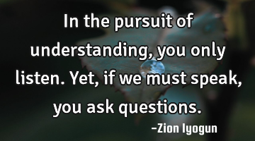 In the pursuit of understanding, you only listen. Yet, if we must speak, you ask questions.