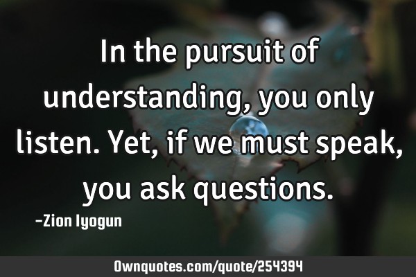 In the pursuit of understanding, you only listen. Yet, if we must speak, you ask
